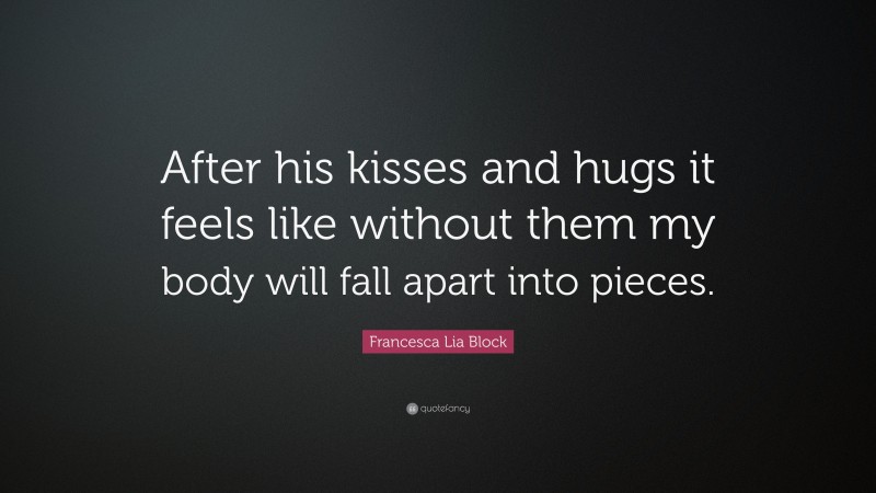 Francesca Lia Block Quote: “After his kisses and hugs it feels like without them my body will fall apart into pieces.”