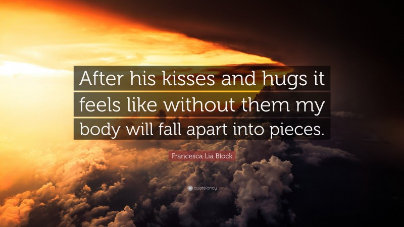 Francesca Lia Block Quote: “After his kisses and hugs it feels like without them my body will fall apart into pieces.”