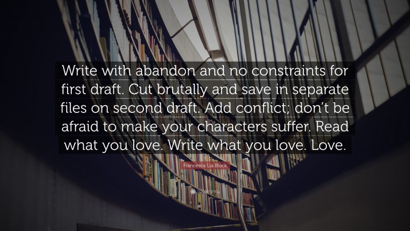 Francesca Lia Block Quote: “Write with abandon and no constraints for first draft. Cut brutally and save in separate files on second draft. Add conflict; don’t be afraid to make your characters suffer. Read what you love. Write what you love. Love.”