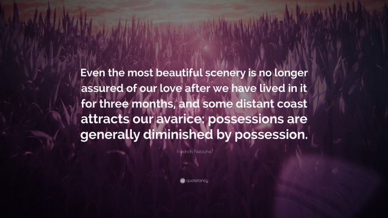 Friedrich Nietzsche Quote: “Even the most beautiful scenery is no longer assured of our love after we have lived in it for three months, and some distant coast attracts our avarice: possessions are generally diminished by possession.”