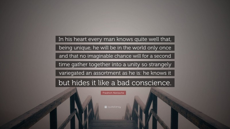 Friedrich Nietzsche Quote: “In his heart every man knows quite well that, being unique, he will be in the world only once and that no imaginable chance will for a second time gather together into a unity so strangely variegated an assortment as he is: he knows it but hides it like a bad conscience.”