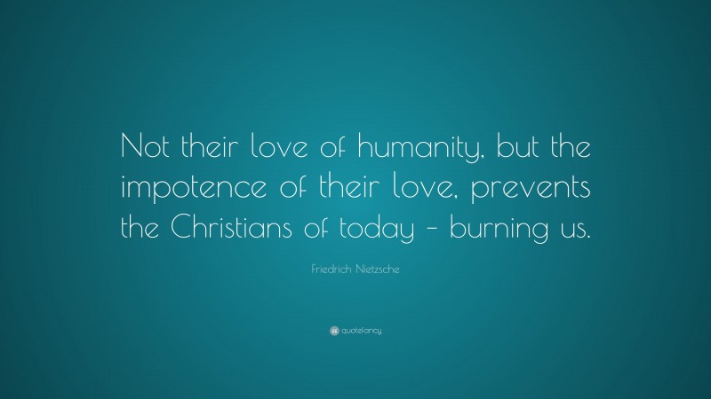 Friedrich Nietzsche Quote: “Not their love of humanity, but the impotence of their love, prevents the Christians of today – burning us.”