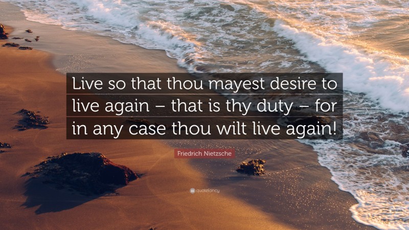 Friedrich Nietzsche Quote: “Live so that thou mayest desire to live again – that is thy duty – for in any case thou wilt live again!”