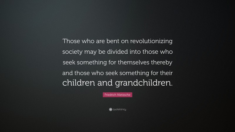 Friedrich Nietzsche Quote: “Those who are bent on revolutionizing society may be divided into those who seek something for themselves thereby and those who seek something for their children and grandchildren.”