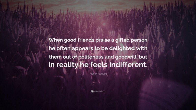 Friedrich Nietzsche Quote: “When good friends praise a gifted person he often appears to be delighted with them out of politeness and goodwill, but in reality he feels indifferent.”