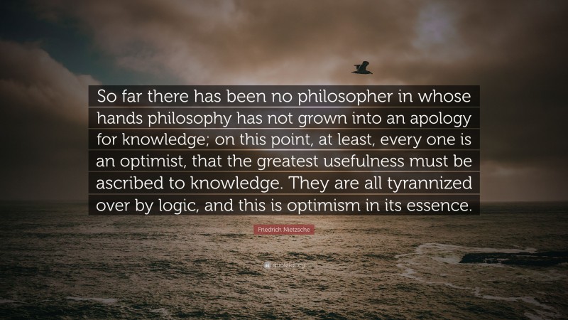 Friedrich Nietzsche Quote: “So far there has been no philosopher in whose hands philosophy has not grown into an apology for knowledge; on this point, at least, every one is an optimist, that the greatest usefulness must be ascribed to knowledge. They are all tyrannized over by logic, and this is optimism in its essence.”