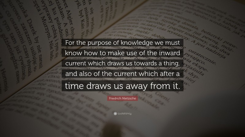 Friedrich Nietzsche Quote: “For the purpose of knowledge we must know how to make use of the inward current which draws us towards a thing, and also of the current which after a time draws us away from it.”