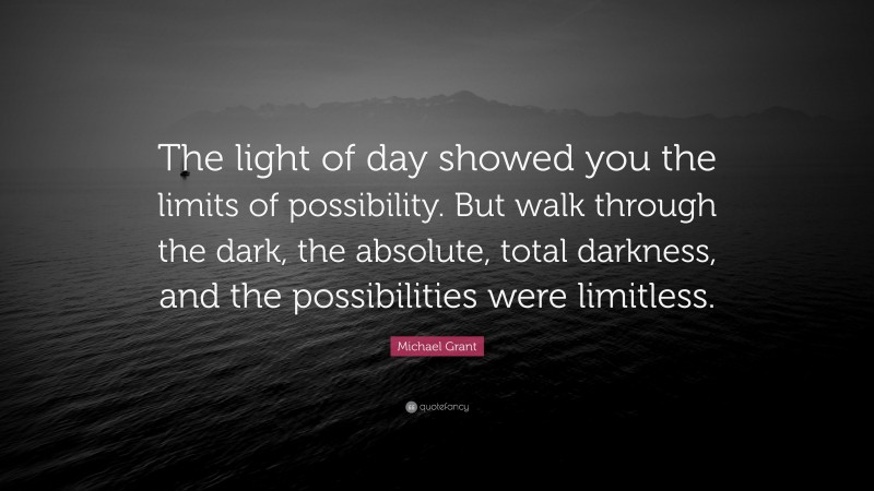 Michael Grant Quote: “The light of day showed you the limits of possibility. But walk through the dark, the absolute, total darkness, and the possibilities were limitless.”