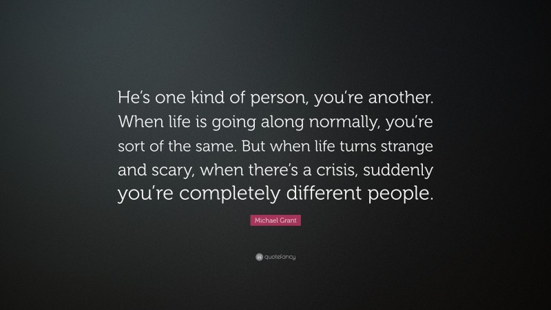 Michael Grant Quote: “He’s one kind of person, you’re another. When life is going along normally, you’re sort of the same. But when life turns strange and scary, when there’s a crisis, suddenly you’re completely different people.”