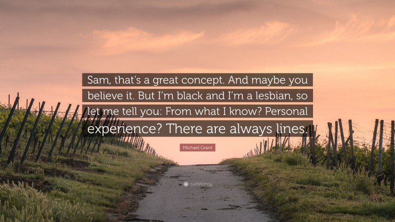 Michael Grant Quote: “Sam, that’s a great concept. And maybe you believe it. But I’m black and I’m a lesbian, so let me tell you: From what I know? Personal experience? There are always lines.”