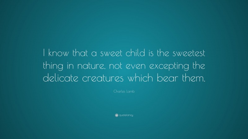 Charles Lamb Quote: “I know that a sweet child is the sweetest thing in nature, not even excepting the delicate creatures which bear them.”