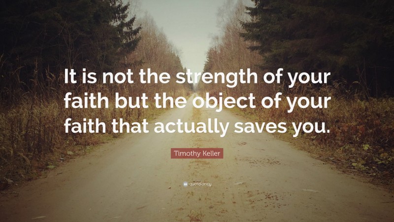 Timothy Keller Quote: “It is not the strength of your faith but the object of your faith that actually saves you.”