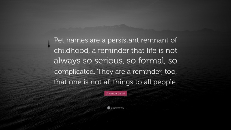 Jhumpa Lahiri Quote: “Pet names are a persistant remnant of childhood, a reminder that life is not always so serious, so formal, so complicated. They are a reminder, too, that one is not all things to all people.”