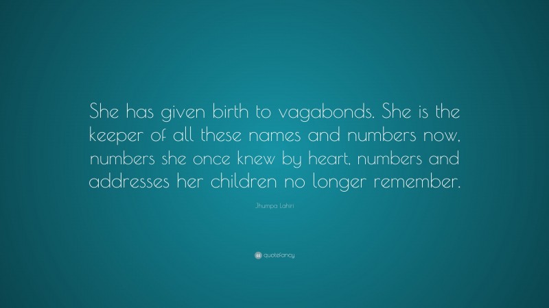 Jhumpa Lahiri Quote: “She has given birth to vagabonds. She is the keeper of all these names and numbers now, numbers she once knew by heart, numbers and addresses her children no longer remember.”