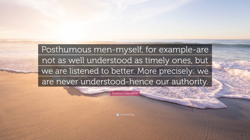 Friedrich Nietzsche Quote: “Posthumous men-myself, for example-are not as well understood as timely ones, but we are listened to better. More precisely: we are never understood-hence our authority.”