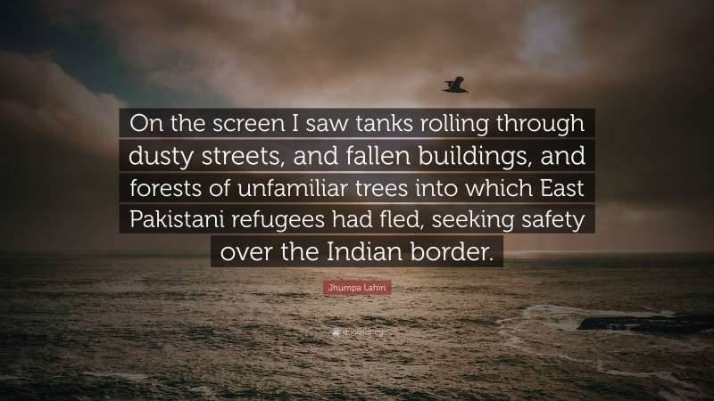 Jhumpa Lahiri Quote: “On the screen I saw tanks rolling through dusty streets, and fallen buildings, and forests of unfamiliar trees into which East Pakistani refugees had fled, seeking safety over the Indian border.”