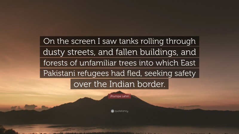 Jhumpa Lahiri Quote: “On the screen I saw tanks rolling through dusty streets, and fallen buildings, and forests of unfamiliar trees into which East Pakistani refugees had fled, seeking safety over the Indian border.”