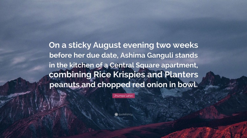 Jhumpa Lahiri Quote: “On a sticky August evening two weeks before her due date, Ashima Ganguli stands in the kitchen of a Central Square apartment, combining Rice Krispies and Planters peanuts and chopped red onion in bowl.”