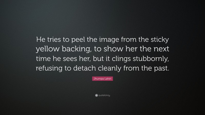Jhumpa Lahiri Quote: “He tries to peel the image from the sticky yellow backing, to show her the next time he sees her, but it clings stubbornly, refusing to detach cleanly from the past.”