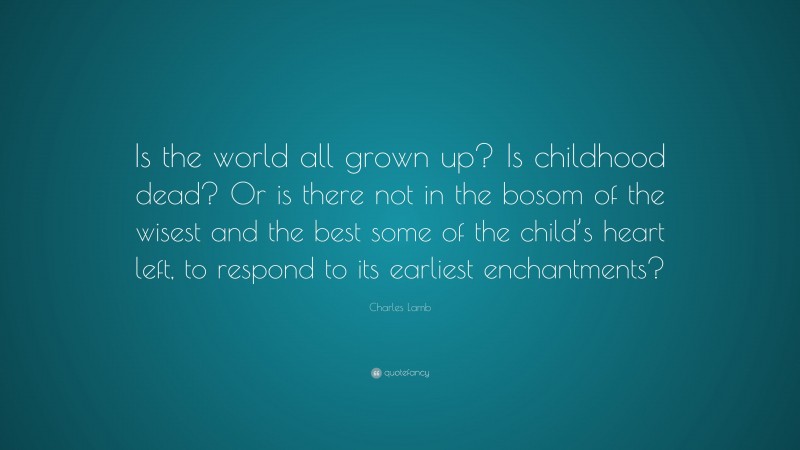 Charles Lamb Quote: “Is the world all grown up? Is childhood dead? Or is there not in the bosom of the wisest and the best some of the child’s heart left, to respond to its earliest enchantments?”