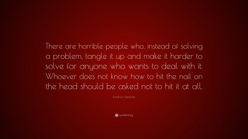 Friedrich Nietzsche Quote: “There are horrible people who, instead of solving a problem, tangle it up and make it harder to solve for anyone who wants to deal with it. Whoever does not know how to hit the nail on the head should be asked not to hit it at all.”