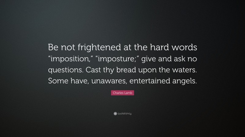 Charles Lamb Quote: “Be not frightened at the hard words “imposition,” “imposture;” give and ask no questions. Cast thy bread upon the waters. Some have, unawares, entertained angels.”