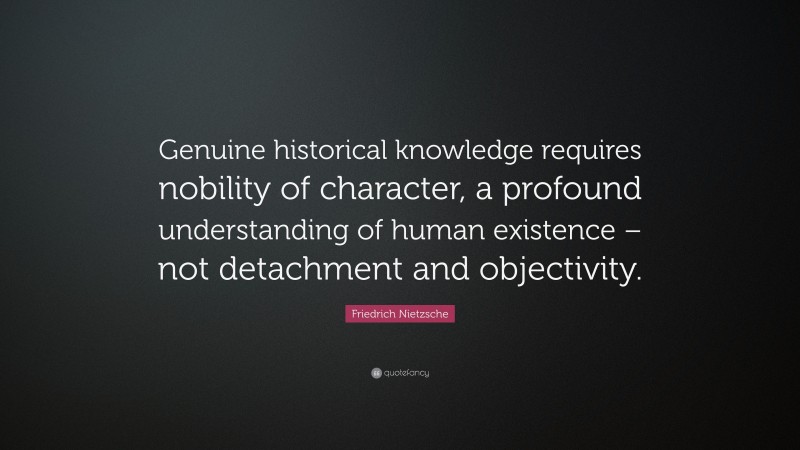 Friedrich Nietzsche Quote: “Genuine historical knowledge requires nobility of character, a profound understanding of human existence – not detachment and objectivity.”