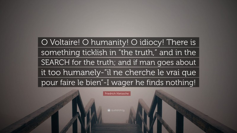 Friedrich Nietzsche Quote: “O Voltaire! O humanity! O idiocy! There is something ticklish in “the truth,” and in the SEARCH for the truth; and if man goes about it too humanely-“il ne cherche le vrai que pour faire le bien”-I wager he finds nothing!”