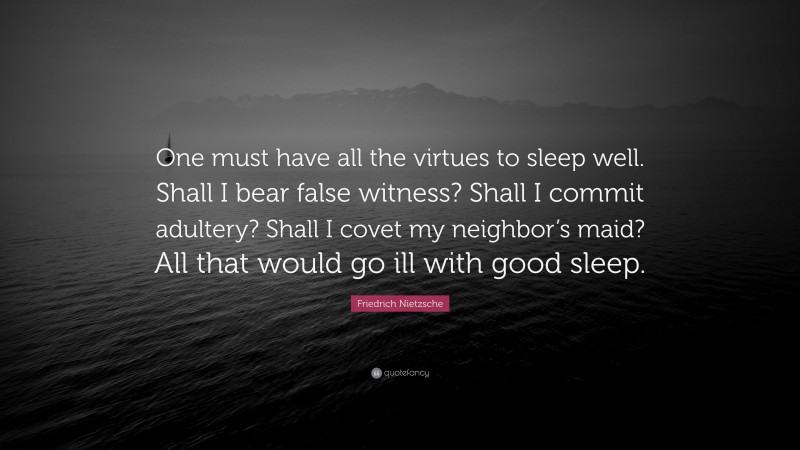 Friedrich Nietzsche Quote: “One must have all the virtues to sleep well. Shall I bear false witness? Shall I commit adultery? Shall I covet my neighbor’s maid? All that would go ill with good sleep.”