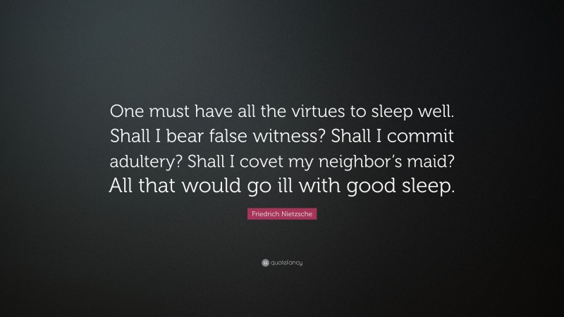 Friedrich Nietzsche Quote: “One must have all the virtues to sleep well. Shall I bear false witness? Shall I commit adultery? Shall I covet my neighbor’s maid? All that would go ill with good sleep.”