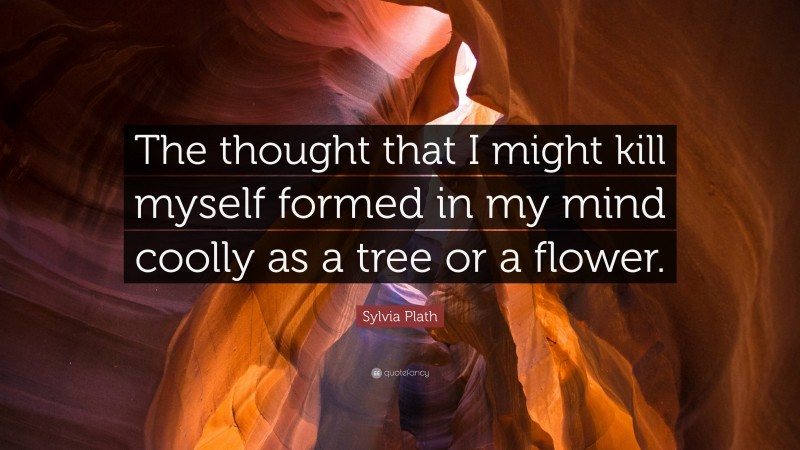 Sylvia Plath Quote: “The thought that I might kill myself formed in my mind coolly as a tree or a flower.”