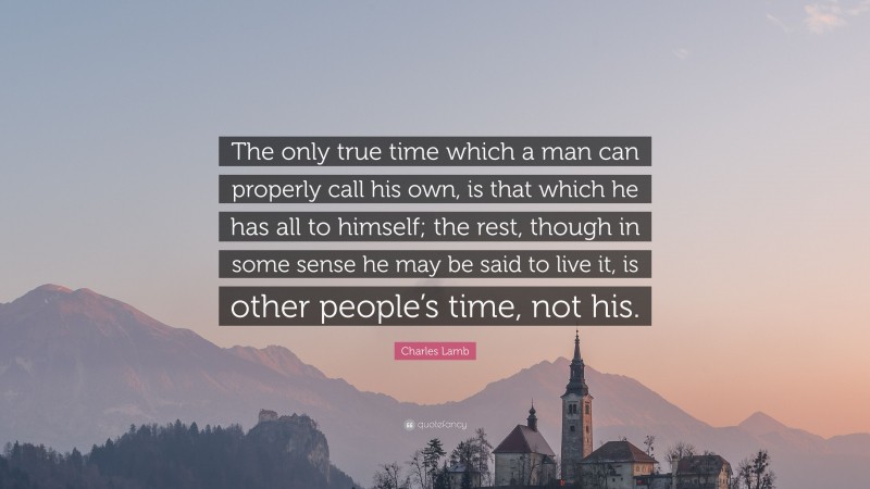 Charles Lamb Quote: “The only true time which a man can properly call his own, is that which he has all to himself; the rest, though in some sense he may be said to live it, is other people’s time, not his.”