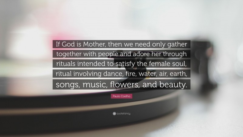 Paulo Coelho Quote: “If God is Mother, then we need only gather together with people and adore her through rituals intended to satisfy the female soul, ritual involving dance, fire, water, air, earth, songs, music, flowers, and beauty.”