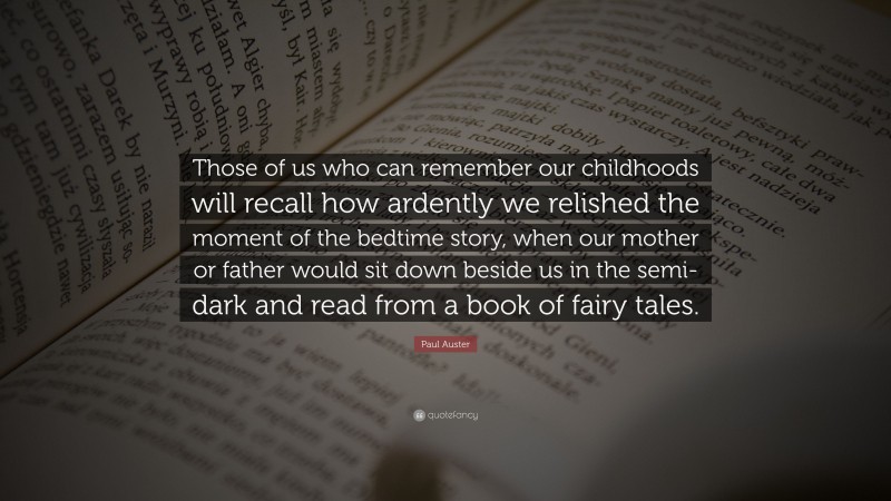 Paul Auster Quote: “Those of us who can remember our childhoods will recall how ardently we relished the moment of the bedtime story, when our mother or father would sit down beside us in the semi-dark and read from a book of fairy tales.”