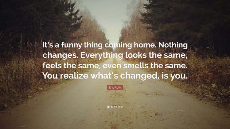 Eric Roth Quote: “It’s a funny thing coming home. Nothing changes. Everything looks the same, feels the same, even smells the same. You realize what’s changed, is you.”