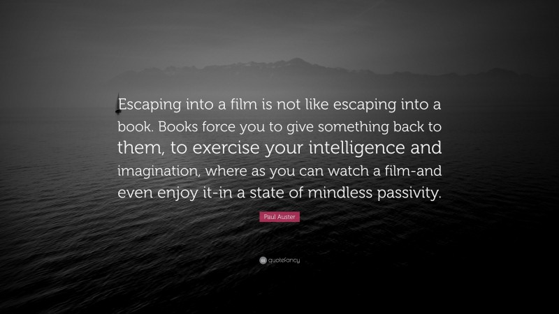 Paul Auster Quote: “Escaping into a film is not like escaping into a book. Books force you to give something back to them, to exercise your intelligence and imagination, where as you can watch a film-and even enjoy it-in a state of mindless passivity.”