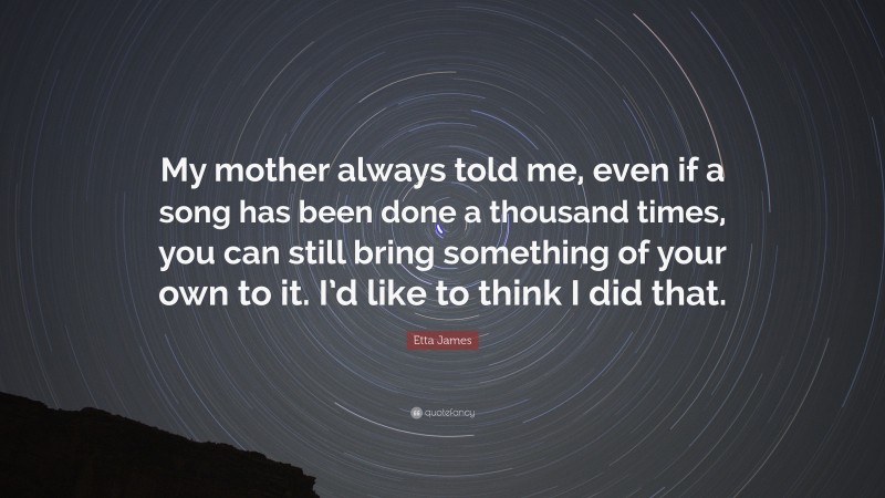Etta James Quote: “My mother always told me, even if a song has been done a thousand times, you can still bring something of your own to it. I’d like to think I did that.”