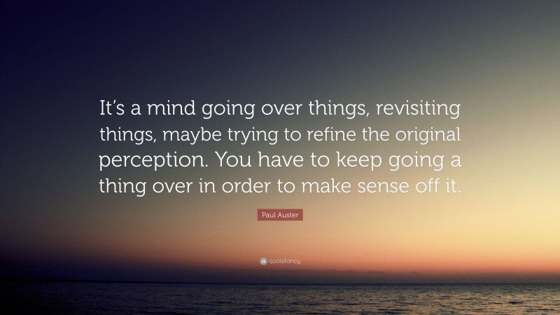 Paul Auster Quote: “It’s a mind going over things, revisiting things, maybe trying to refine the original perception. You have to keep going a thing over in order to make sense off it.”