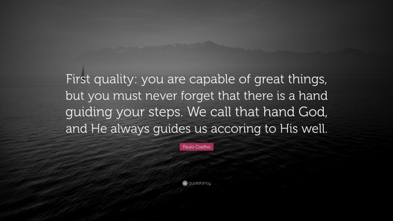 Paulo Coelho Quote: “First quality: you are capable of great things, but you must never forget that there is a hand guiding your steps. We call that hand God, and He always guides us accoring to His well.”