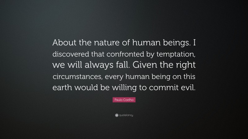 Paulo Coelho Quote: “About the nature of human beings. I discovered that confronted by temptation, we will always fall. Given the right circumstances, every human being on this earth would be willing to commit evil.”