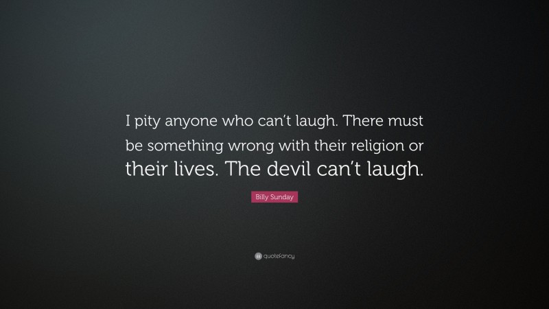 Billy Sunday Quote: “I pity anyone who can’t laugh. There must be something wrong with their religion or their lives. The devil can’t laugh.”