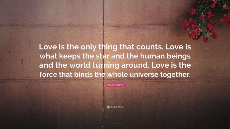 Paulo Coelho Quote: “Love is the only thing that counts. Love is what keeps the star and the human beings and the world turning around. Love is the force that binds the whole universe together.”