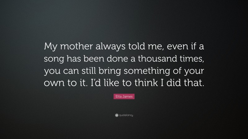 Etta James Quote: “My mother always told me, even if a song has been done a thousand times, you can still bring something of your own to it. I’d like to think I did that.”