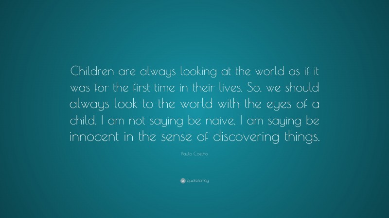 Paulo Coelho Quote: “Children are always looking at the world as if it was for the first time in their lives. So, we should always look to the world with the eyes of a child. I am not saying be naive, I am saying be innocent in the sense of discovering things.”