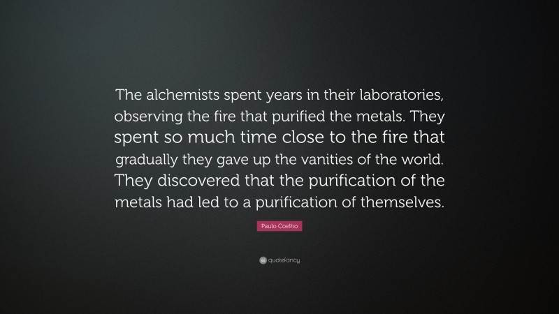 Paulo Coelho Quote: “The alchemists spent years in their laboratories, observing the fire that purified the metals. They spent so much time close to the fire that gradually they gave up the vanities of the world. They discovered that the purification of the metals had led to a purification of themselves.”