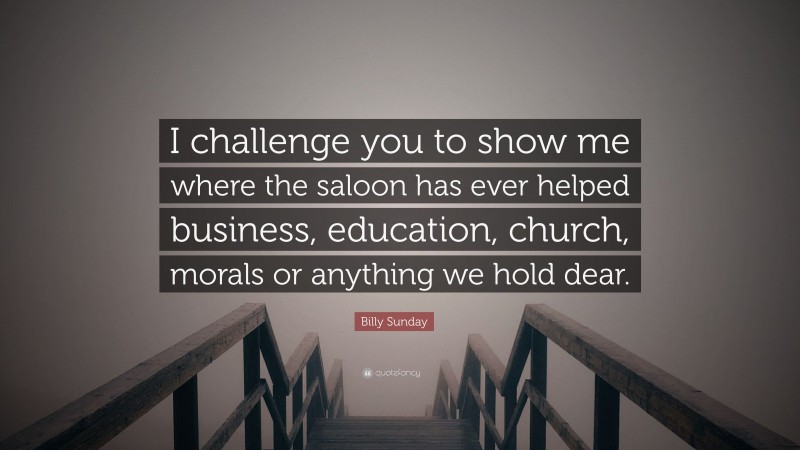 Billy Sunday Quote: “I challenge you to show me where the saloon has ever helped business, education, church, morals or anything we hold dear.”