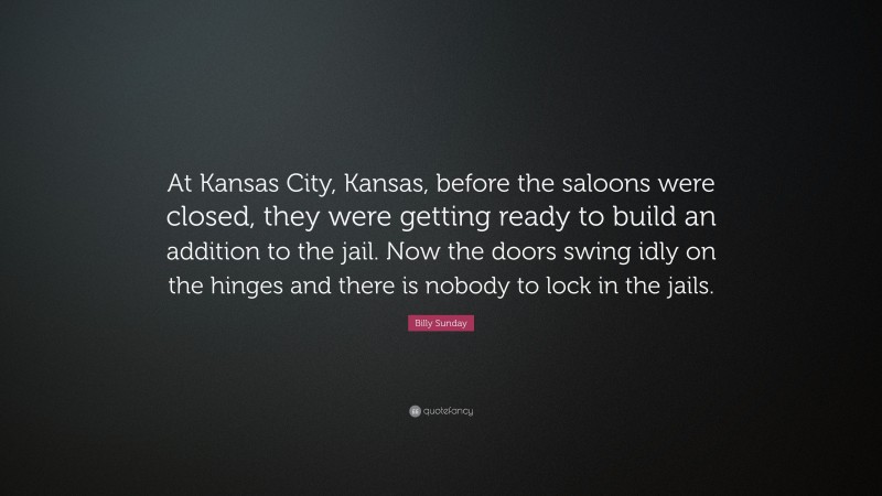 Billy Sunday Quote: “At Kansas City, Kansas, before the saloons were closed, they were getting ready to build an addition to the jail. Now the doors swing idly on the hinges and there is nobody to lock in the jails.”