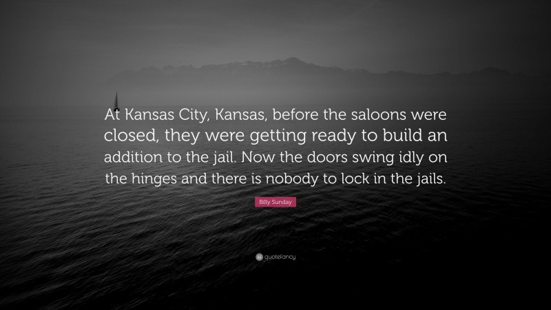 Billy Sunday Quote: “At Kansas City, Kansas, before the saloons were closed, they were getting ready to build an addition to the jail. Now the doors swing idly on the hinges and there is nobody to lock in the jails.”