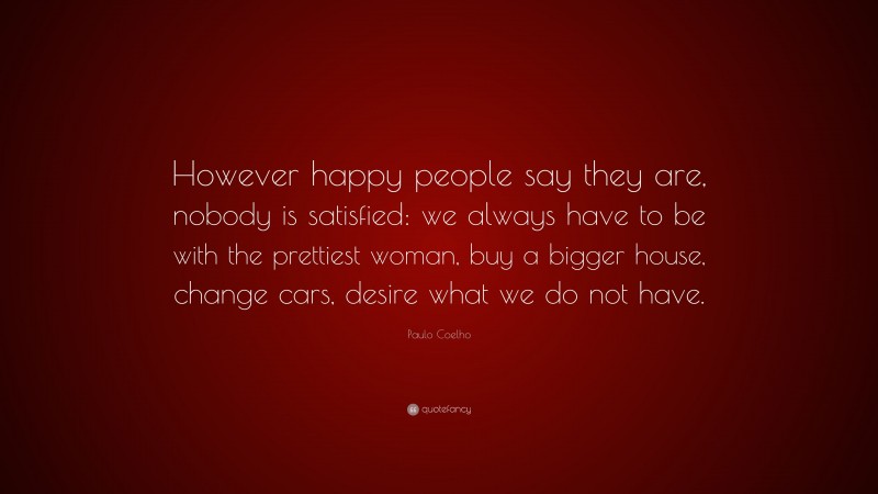 Paulo Coelho Quote: “However happy people say they are, nobody is satisfied: we always have to be with the prettiest woman, buy a bigger house, change cars, desire what we do not have.”