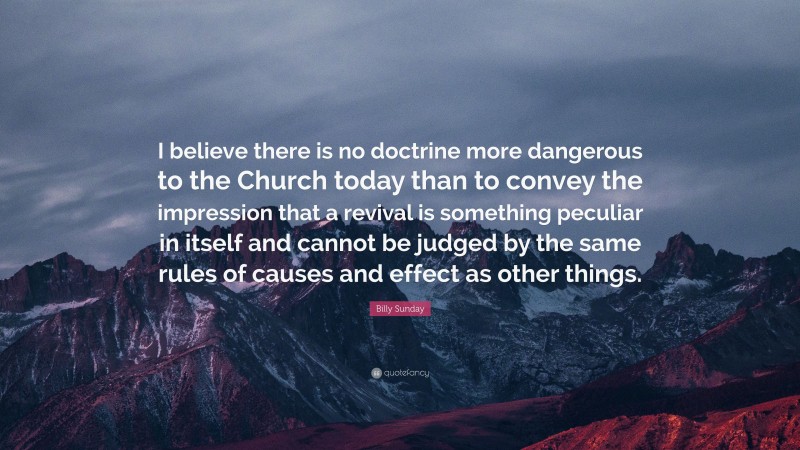 Billy Sunday Quote: “I believe there is no doctrine more dangerous to the Church today than to convey the impression that a revival is something peculiar in itself and cannot be judged by the same rules of causes and effect as other things.”